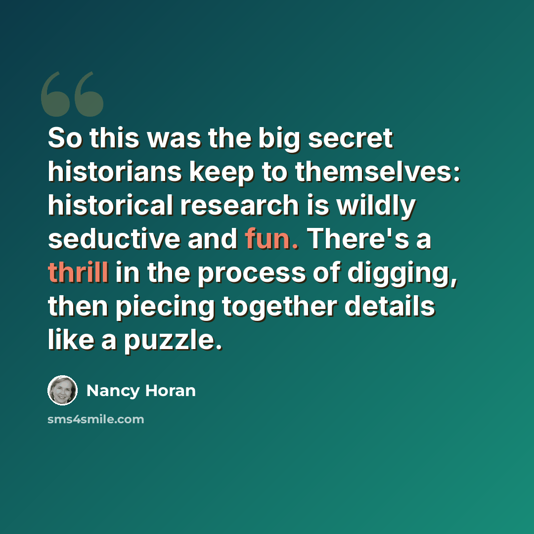 “So this was the big secret historians keep to themselves: historical research is wildly seductive and fun. There's a thrill in the process of digging, then piecing together details like a puzzle.” quote by Nancy Horan