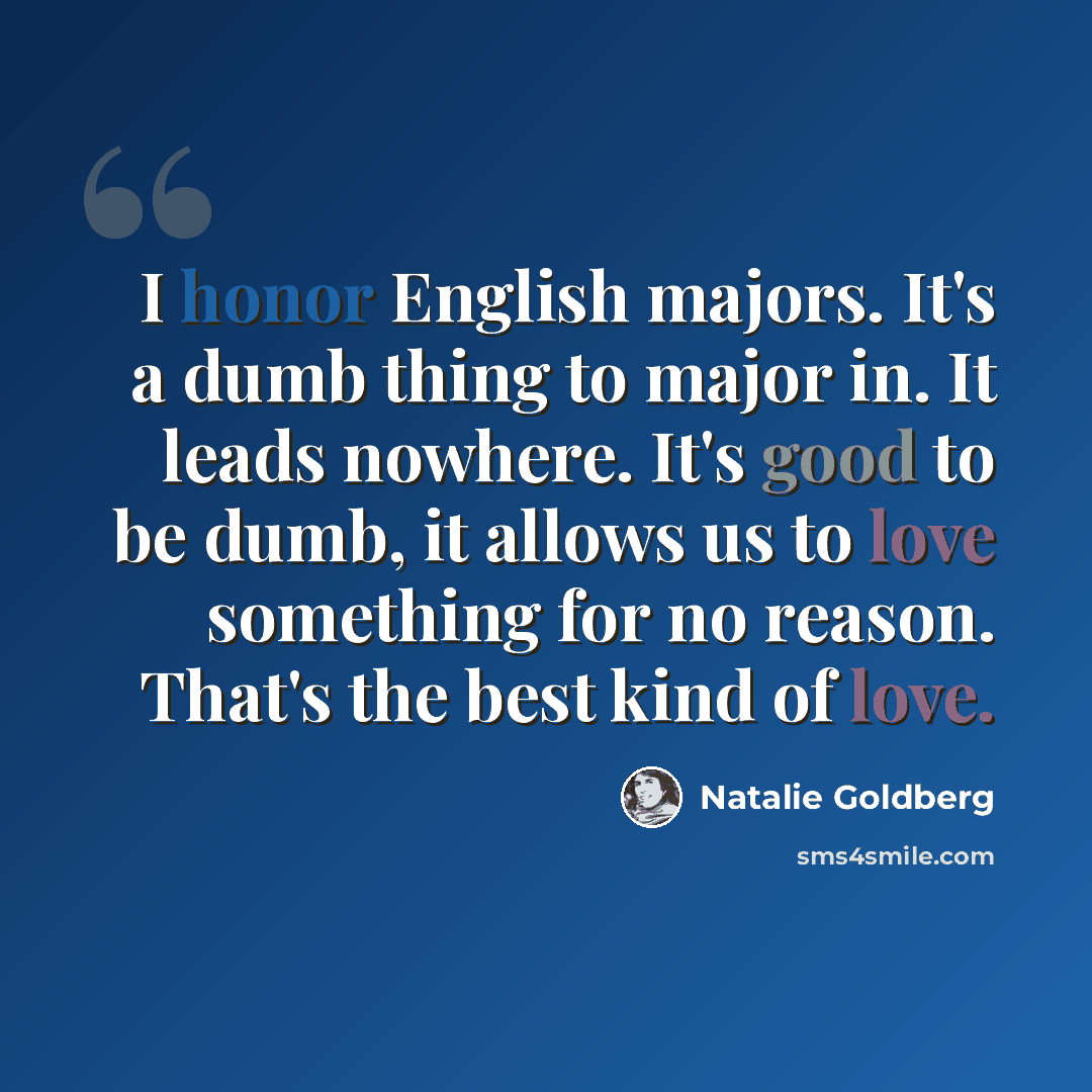 “I honor English majors. It's a dumb thing to major in. It leads nowhere. It's good to be dumb, it allows us to love something for no reason. That's the best kind of love.” quote by Natalie Goldberg