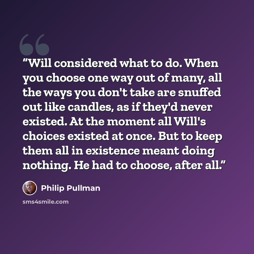 “Will considered what to do. When you choose one way out of many, all the ways you don't take are snuffed out like candles, as if they'd never existed. At the moment all Will's choices existed at once. But to keep them all in existence meant doing nothing. He had to choose, after all.” quote by Philip Pullman