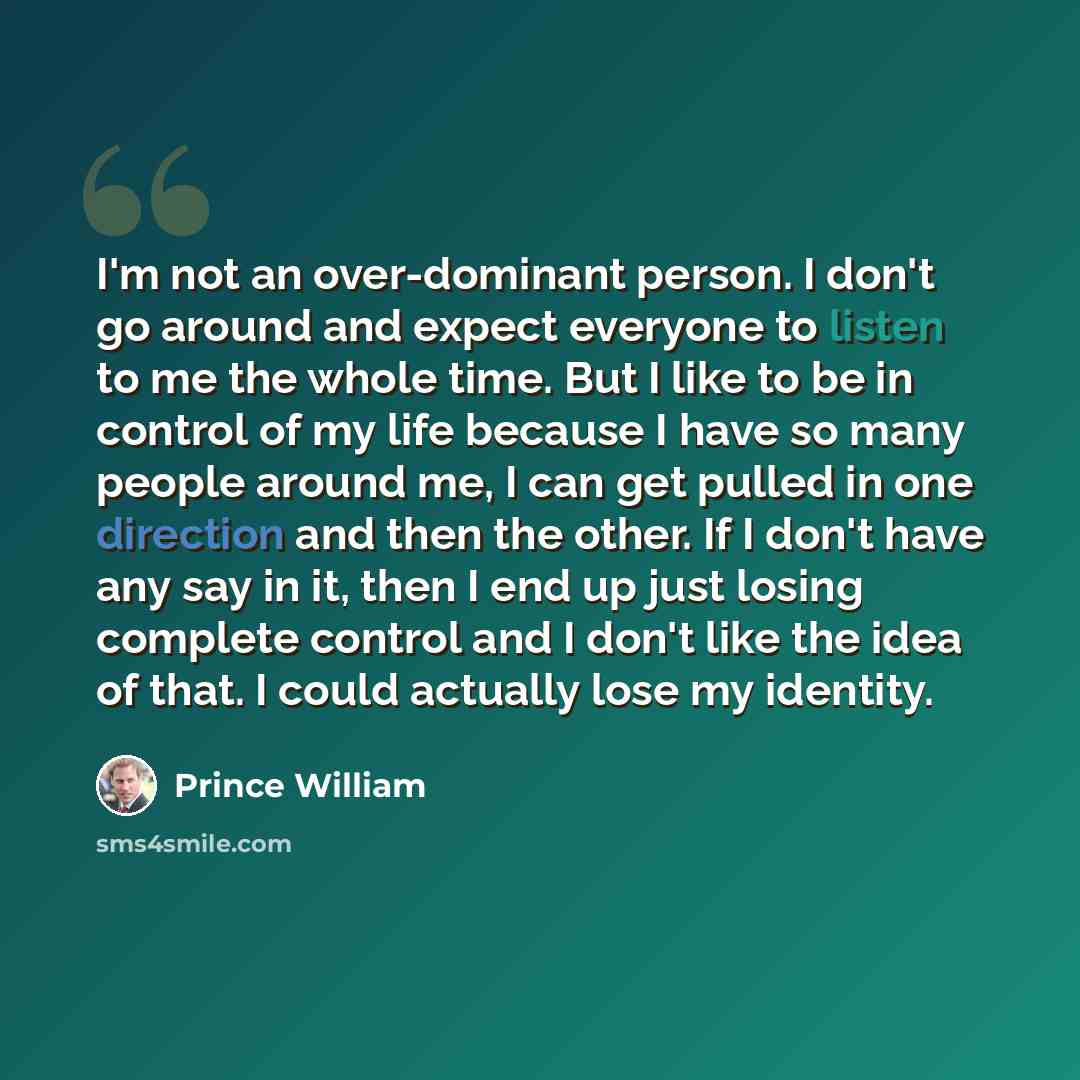 “I'm not an over-dominant person. I don't go around and expect everyone to listen to me the whole time. But I like to be in control of my life because I have so many people around me, I can get pulled in one direction and then the other. If I don't have any say in it, then I end up just losing…” quote by Prince William