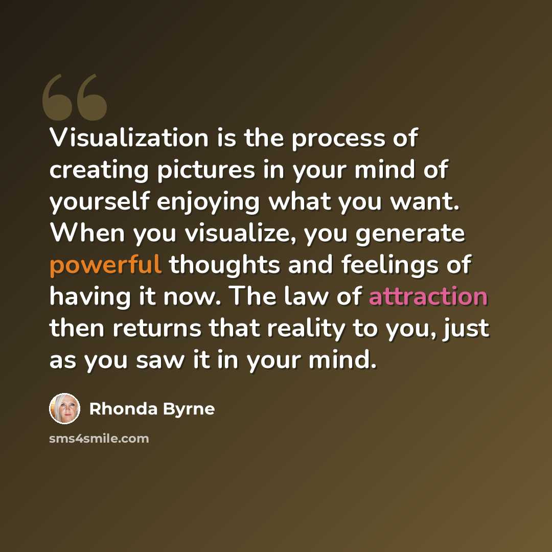 “Visualization is the process of creating pictures in your mind of yourself enjoying what you want. When you visualize, you generate powerful thoughts and feelings of having it now. The law of attraction then returns that reality to you, just as you saw it in your mind.” quote by Rhonda Byrne