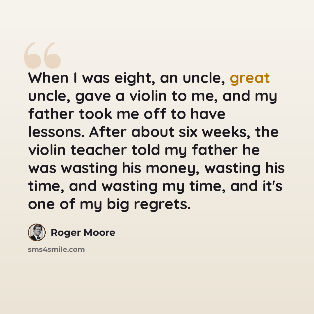 “When I was eight, an uncle, great uncle, gave a violin to me, and my father took me off to have lessons. After about six weeks, the violin teacher told my father he was wasting his money, wasting his time, and wasting my time, and it's one of my big regrets.” quote by Roger Moore