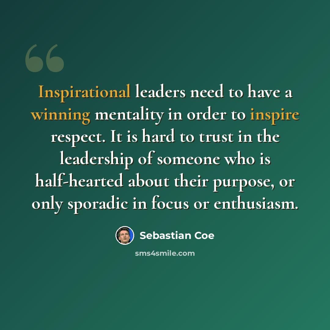 “Inspirational leaders need to have a winning mentality in order to inspire respect. It is hard to trust in the leadership of someone who is half-hearted about their purpose, or only sporadic in focus or enthusiasm.” quote by Sebastian Coe