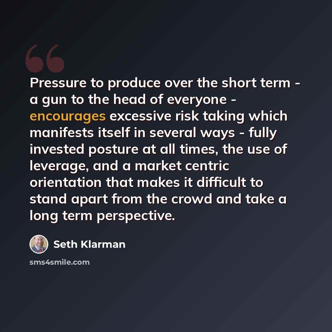 “Pressure to produce over the short term - a gun to the head of everyone - encourages excessive risk taking which manifests itself in several ways - fully invested posture at all times, the use of leverage, and a market centric orientation that makes it difficult to stand apart from the crowd and…” quote by Seth Klarman
