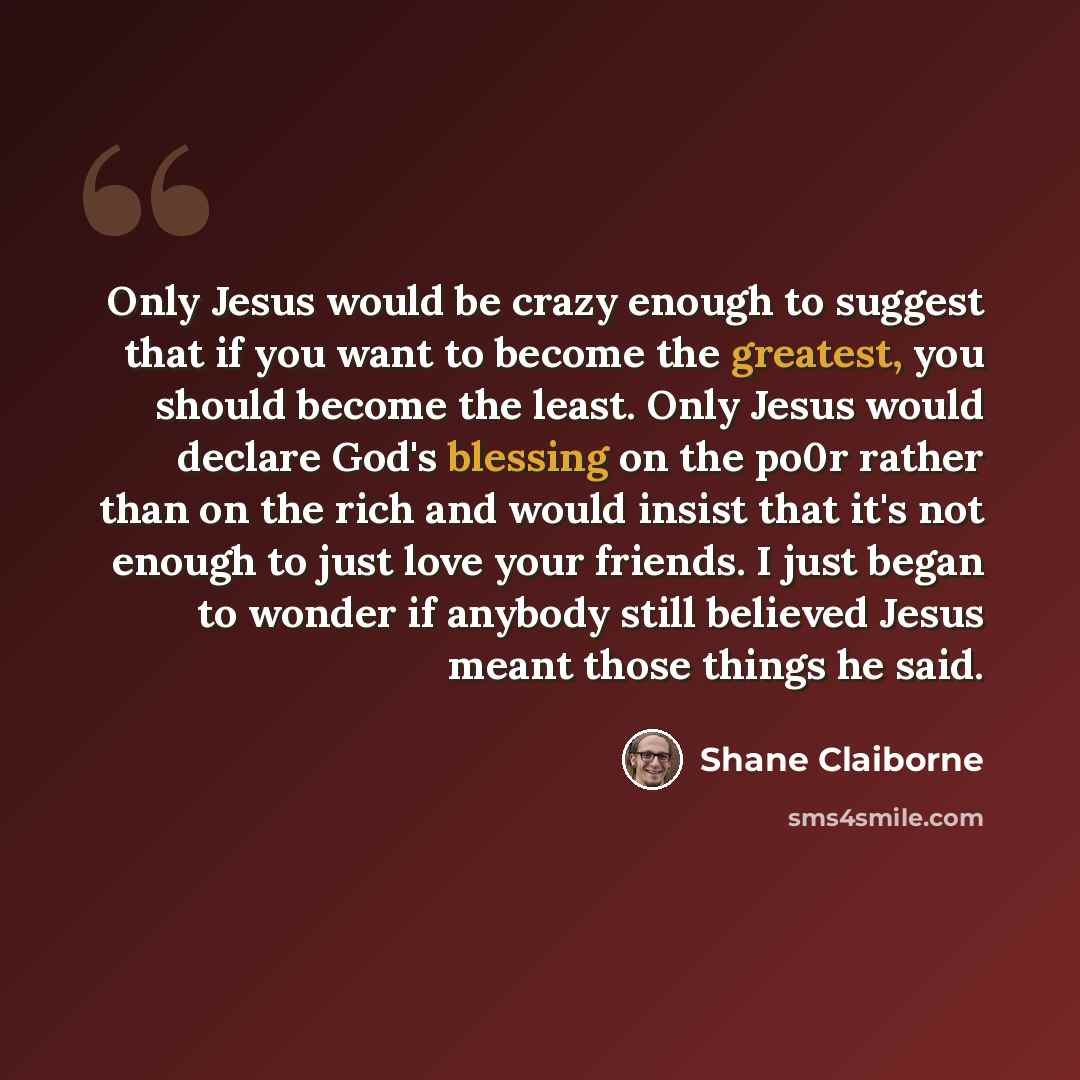 “Only Jesus would be crazy enough to suggest that if you want to become the greatest, you should become the least. Only Jesus would declare God's blessing on the po0r rather than on the rich and would insist that it's not enough to just love your friends. I just began to wonder if anybody still…” quote by Shane Claiborne