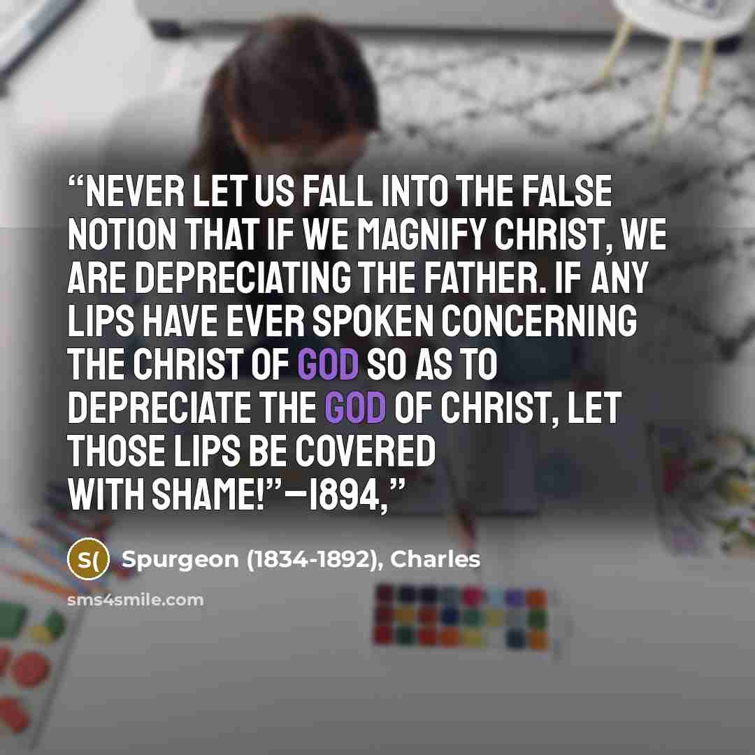 “Never let us fall into the false notion that if we magnify Christ, we are depreciating the Father. If any lips have ever spoken concerning the Christ of God so as to depreciate the God of Christ, let those lips be covered with shame!”–1894,” quote by Spurgeon (1834-1892), Charles