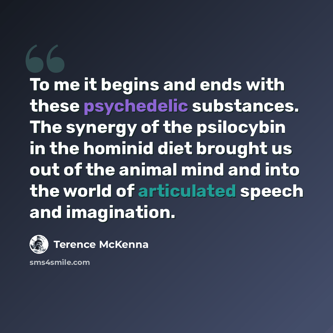 “To me it begins and ends with these psychedelic substances. The synergy of the psilocybin in the hominid diet brought us out of the animal mind and into the world of articulated speech and imagination.” quote by Terence McKenna