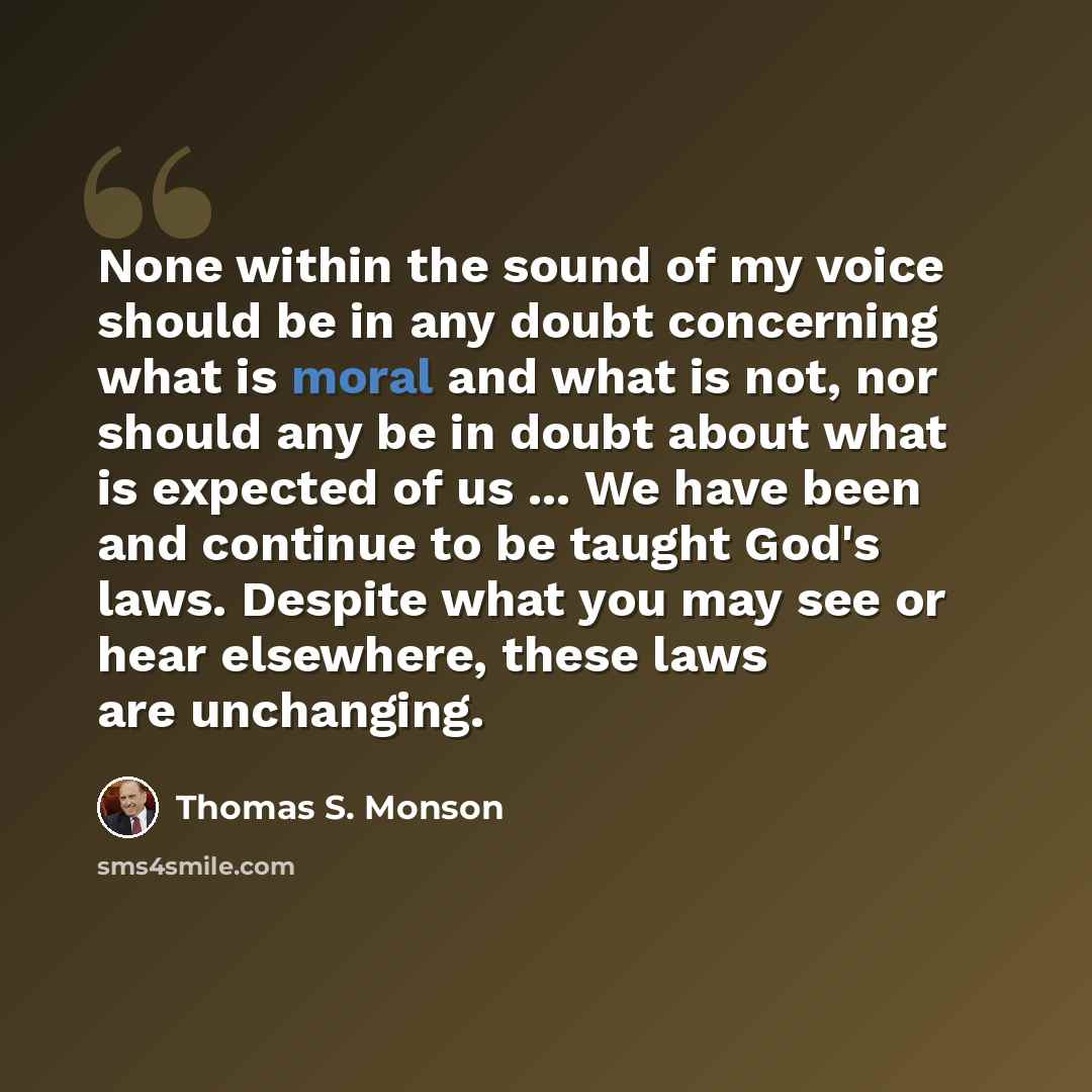 “None within the sound of my voice should be in any doubt concerning what is moral and what is not, nor should any be in doubt about what is expected of us ... We have been and continue to be taught God's laws. Despite what you may see or hear elsewhere, these laws are unchanging.” quote by Thomas S. Monson