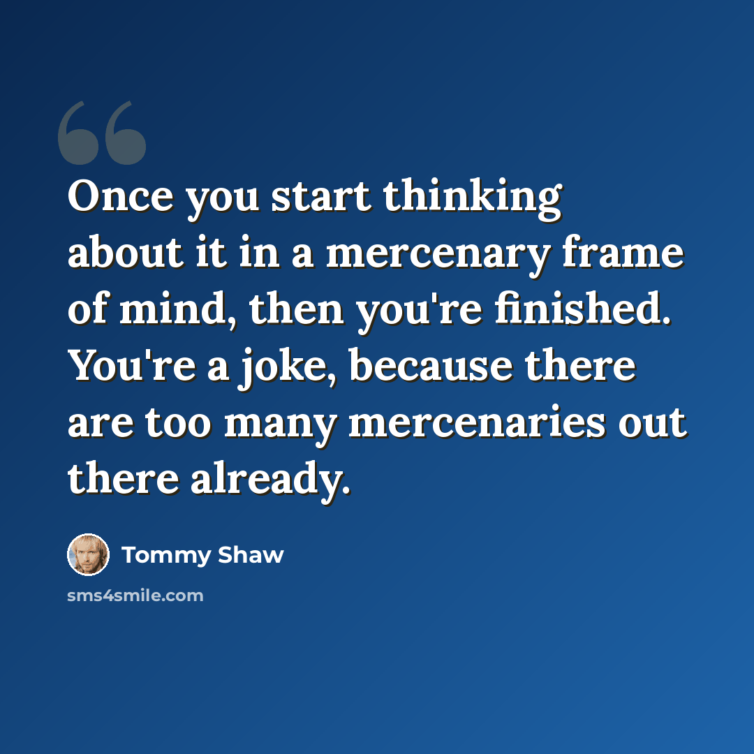 “Once you start thinking about it in a mercenary frame of mind, then you're finished. You're a joke, because there are too many mercenaries out there already.” quote by Tommy Shaw