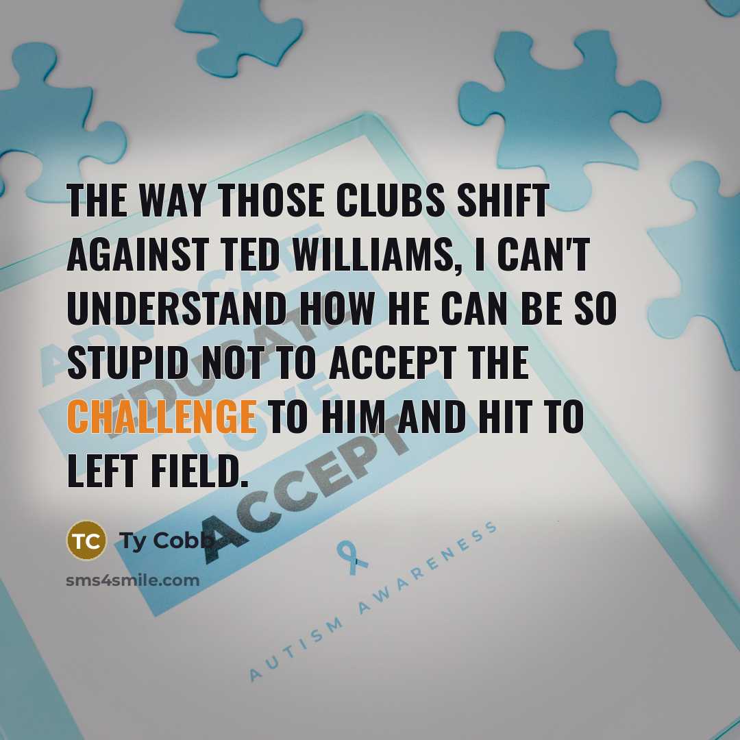 “The way those clubs shift against Ted Williams, I can't understand how he can be so stupid not to accept the challenge to him and hit to left field.” quote by Ty Cobb