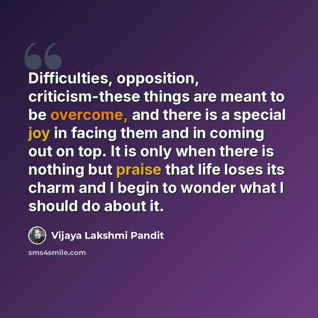 “Difficulties, opposition, criticism-these things are meant to be overcome, and there is a special joy in facing them and in coming out on top. It is only when there is nothing but praise that life loses its charm and I begin to wonder what I should do about it.” quote by Vijaya Lakshmi Pandit