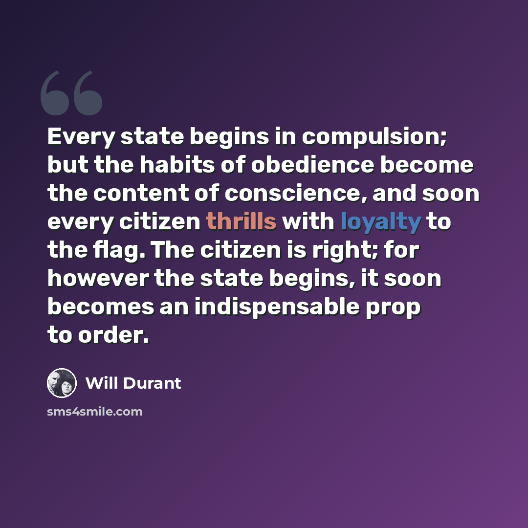 “Every state begins in compulsion; but the habits of obedience become the content of conscience, and soon every citizen thrills with loyalty to the flag. The citizen is right; for however the state begins, it soon becomes an indispensable prop to order.” quote by Will Durant