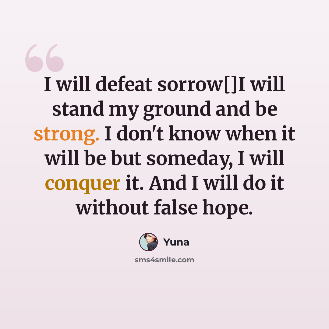 “I will defeat sorrow[]I will stand my ground and be strong. I don't know when it will be but someday, I will conquer it. And I will do it without false hope.” quote by Yuna