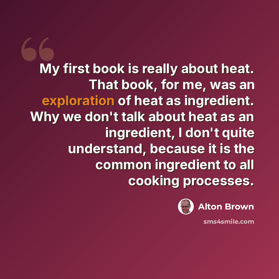 “My first book is really about heat. That book, for me, was an exploration of heat as ingredient. Why we don't talk about heat as an ingredient, I don't quite understand, because it is the common ingredient to all cooking processes.” quote by Alton Brown