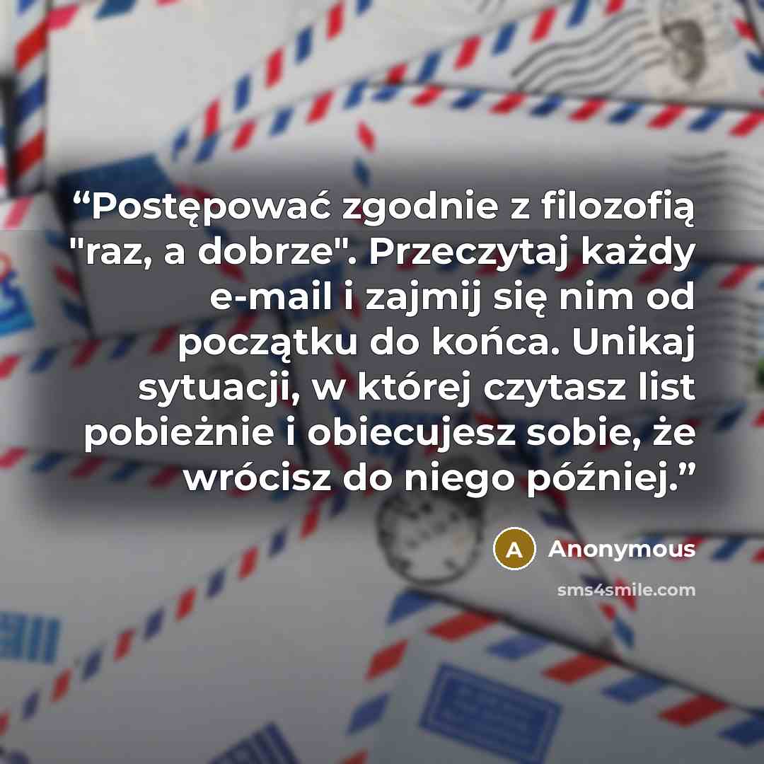 “Postępować zgodnie z filozofią "raz, a dobrze". Przeczytaj każdy e-mail i zajmij się nim od początku do końca. Unikaj sytuacji, w której czytasz list pobieżnie i obiecujesz sobie, że wrócisz do niego później.” quote by Anonymous