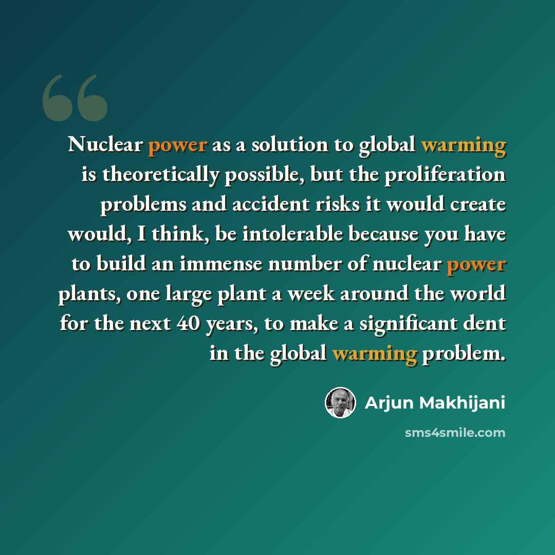 “Nuclear power as a solution to global warming is theoretically possible, but the proliferation problems and accident risks it would create would, I think, be intolerable because you have to build an immense number of nuclear power plants, one large plant a week around the world for the next 40…” quote by Arjun Makhijani