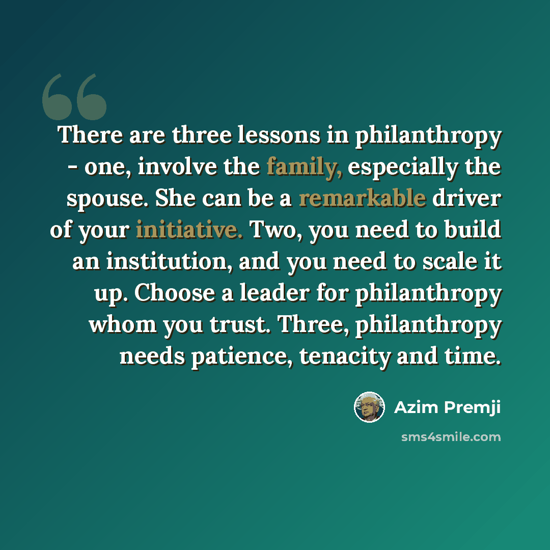 “There are three lessons in philanthropy - one, involve the family, especially the spouse. She can be a remarkable driver of your initiative. Two, you need to build an institution, and you need to scale it up. Choose a leader for philanthropy whom you trust. Three, philanthropy needs patience…” quote by Azim Premji