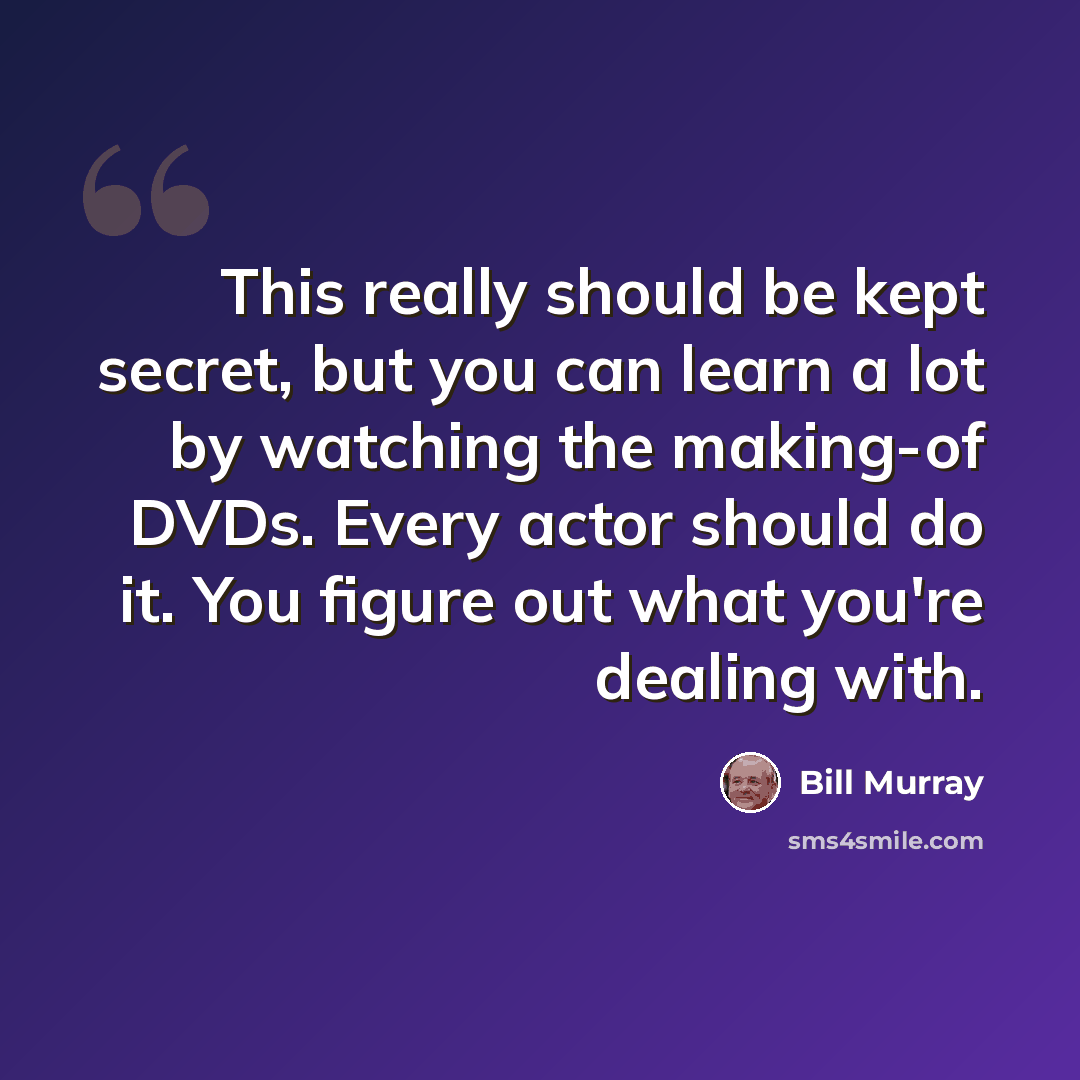 “This really should be kept secret, but you can learn a lot by watching the making-of DVDs. Every actor should do it. You figure out what you're dealing with.” quote by Bill Murray