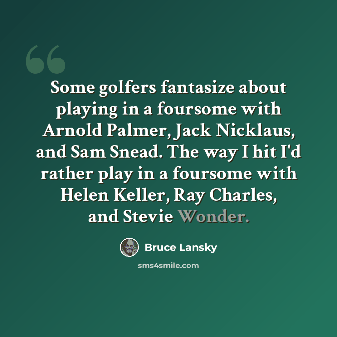 “Some golfers fantasize about playing in a foursome with Arnold Palmer, Jack Nicklaus, and Sam Snead. The way I hit I'd rather play in a foursome with Helen Keller, Ray Charles, and Stevie Wonder.” quote by Bruce Lansky