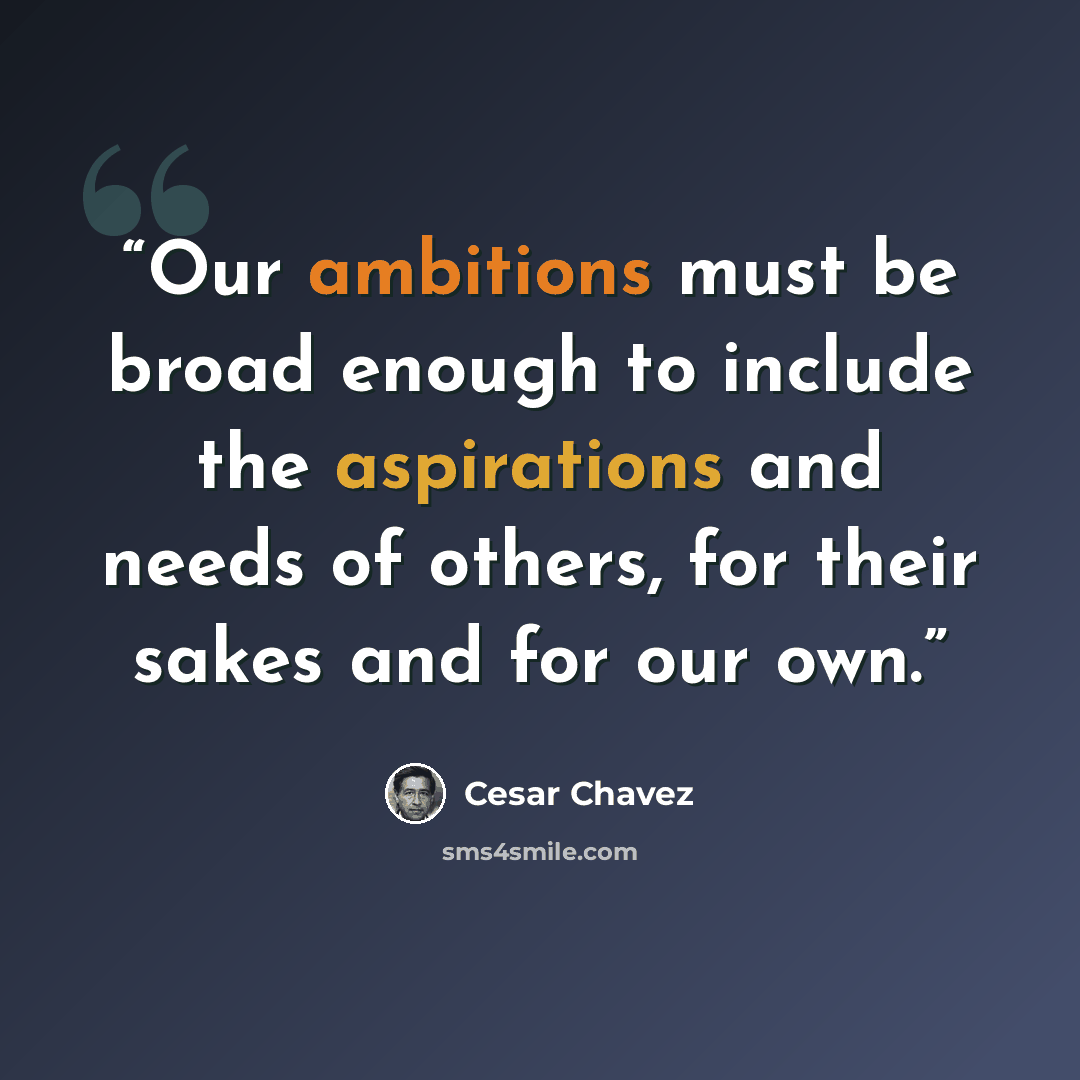 “Our ambitions must be broad enough to include the aspirations and needs of others, for their sakes and for our own.” quote by Cesar Chavez