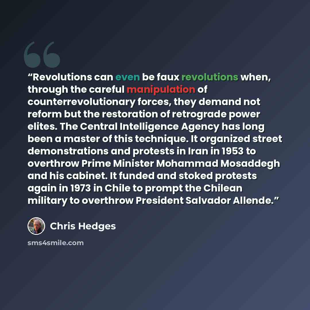 “Revolutions can even be faux revolutions when, through the careful manipulation of counterrevolutionary forces, they demand not reform but the restoration of retrograde power elites. The Central Intelligence Agency has long been a master of this technique. It organized street demonstrations and…” quote by Chris Hedges
