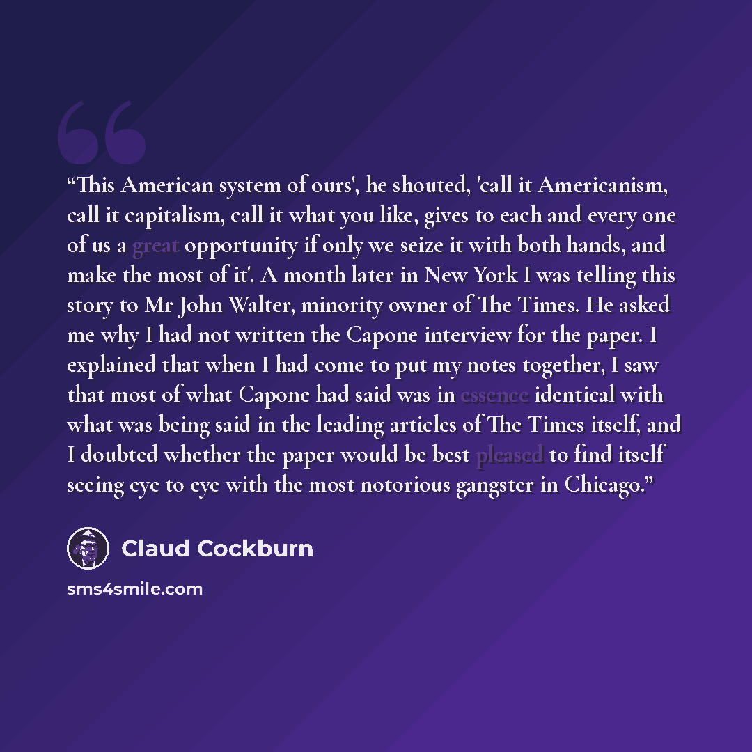“This American system of ours', he shouted, 'call it Americanism, call it capitalism, call it what you like, gives to each and every one of us a great opportunity if only we seize it with both hands, and make the most of it'. A month later in New York I was telling this story to Mr John Walter…” quote by claud cockburn