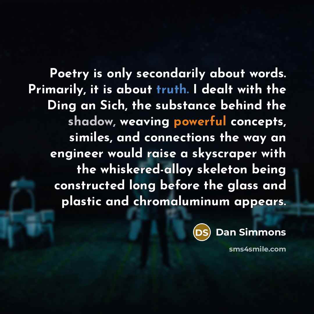 “Poetry is only secondarily about words. Primarily, it is about truth. I dealt with the Ding an Sich, the substance behind the shadow, weaving powerful concepts, similes, and connections the way an engineer would raise a skyscraper with the whiskered-alloy skeleton being constructed long before the…” quote by Dan Simmons