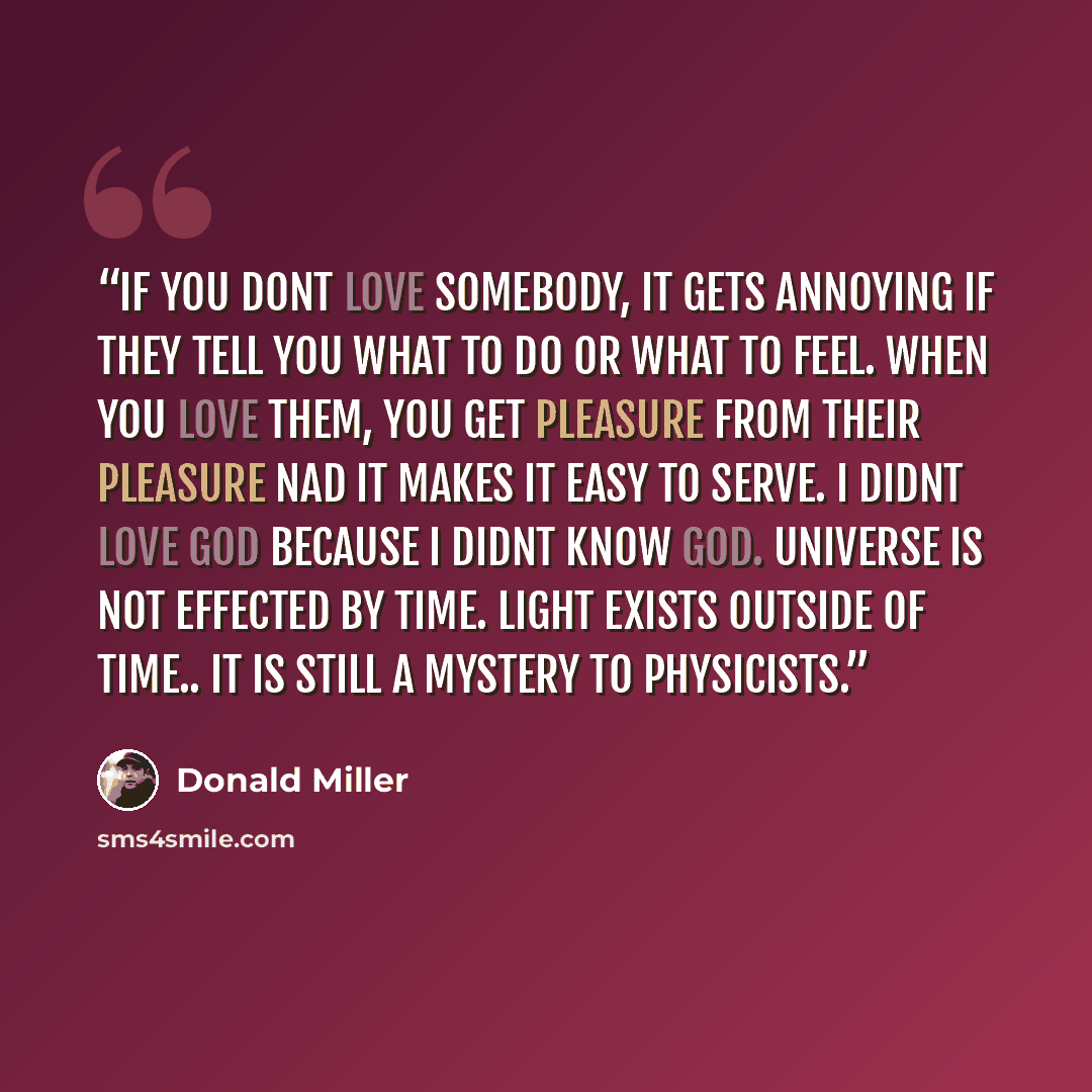 “If you dont love somebody, it gets annoying if they tell you what to do or what to feel. When you love them, you get pleasure from their pleasure nad it makes it easy to serve. I didnt love God because i didnt know God. universe is not effected by time. Light exists outside of time.. It is still a…” quote by Donald Miller