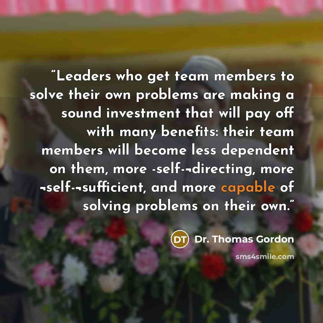 “Leaders who get team members to solve their own problems are making a sound investment that will pay off with many benefits: their team members will become less dependent on them, more -self-¬directing, more ¬self-¬sufficient, and more capable of solving problems on their own.” quote by Dr. Thomas Gordon