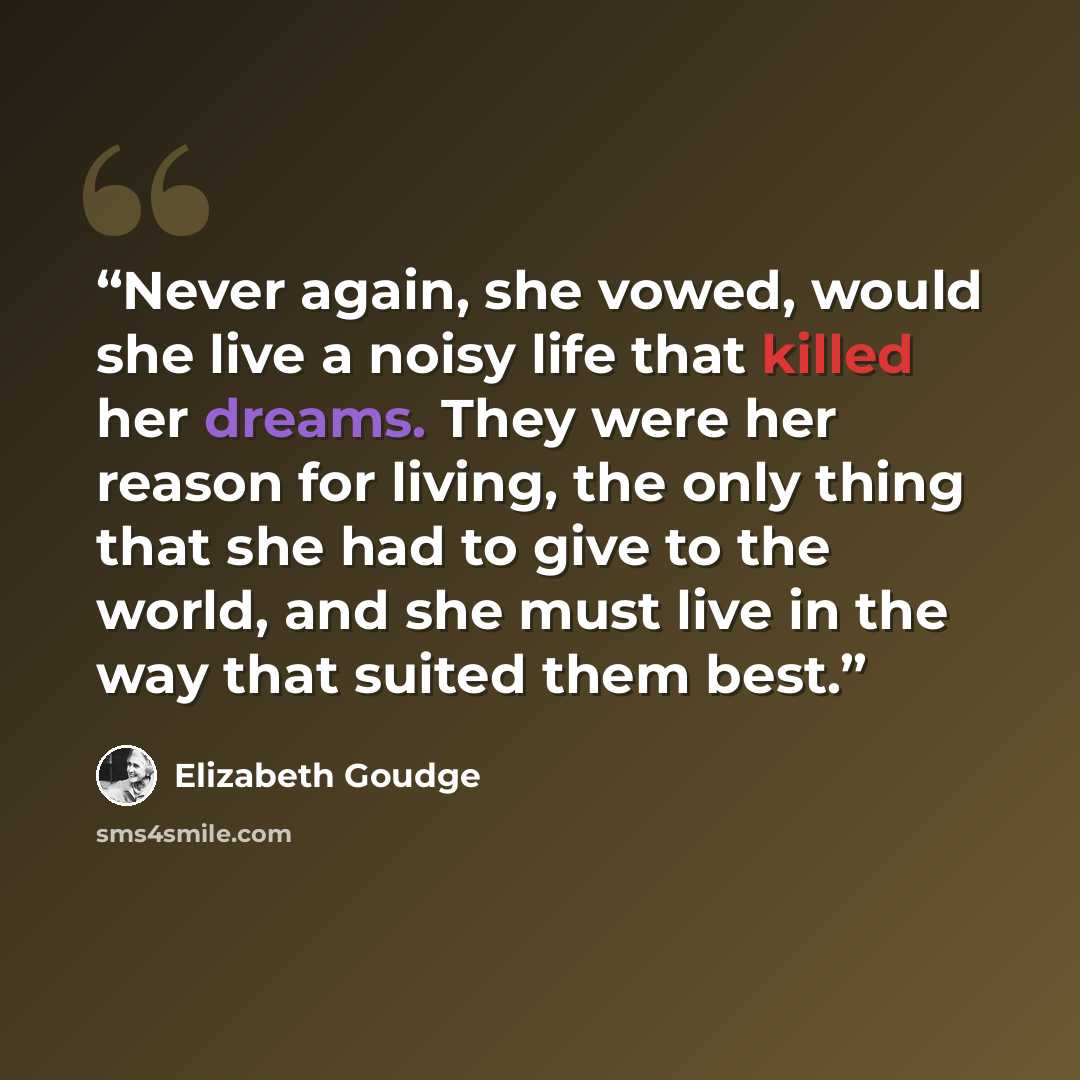 “Never again, she vowed, would she live a noisy life that killed her dreams. They were her reason for living, the only thing that she had to give to the world, and she must live in the way that suited them best.” quote by Elizabeth Goudge