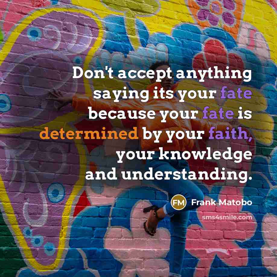 “Don't accept anything saying its your fate because your fate is determined by your faith, your knowledge and understanding.” quote by Frank Matobo