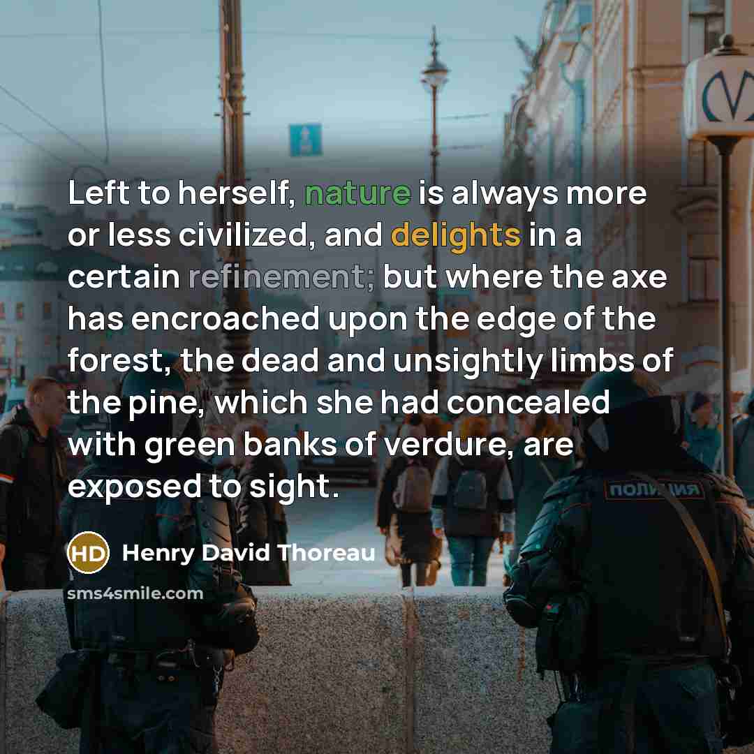 “Left to herself, nature is always more or less civilized, and delights in a certain refinement; but where the axe has encroached upon the edge of the forest, the dead and unsightly limbs of the pine, which she had concealed with green banks of verdure, are exposed to sight.” quote by Henry David Thoreau