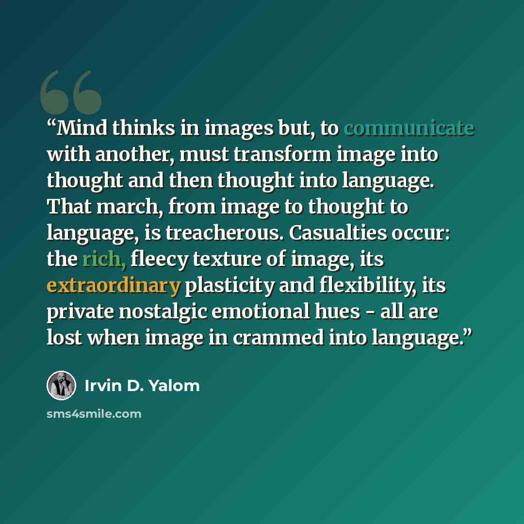 “Mind thinks in images but, to communicate with another, must transform image into thought and then thought into language. That march, from image to thought to language, is treacherous. Casualties occur: the rich, fleecy texture of image, its extraordinary plasticity and flexibility, its private…” quote by Irvin D. Yalom