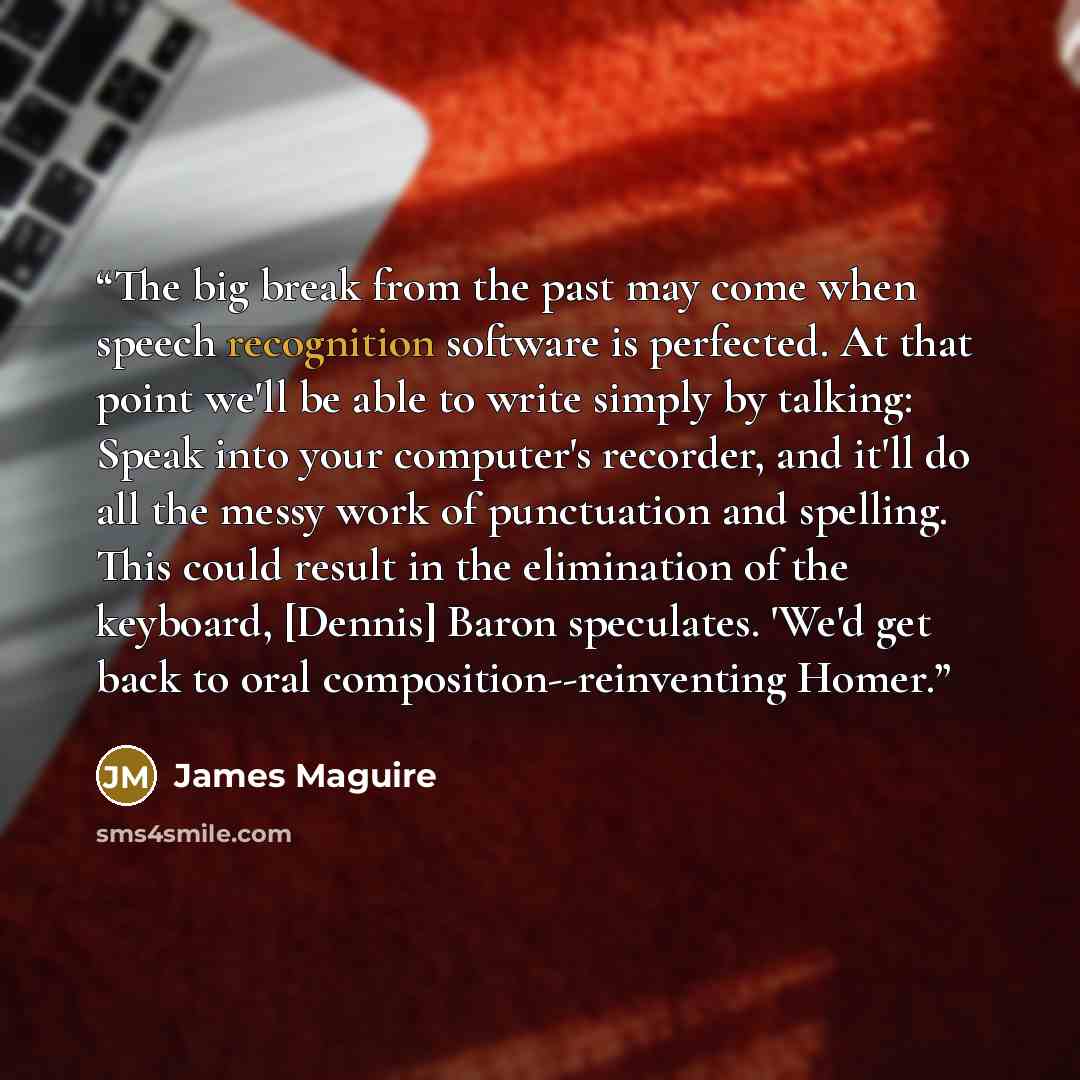 “The big break from the past may come when speech recognition software is perfected. At that point we'll be able to write simply by talking: Speak into your computer's recorder, and it'll do all the messy work of punctuation and spelling. This could result in the elimination of the keyboard…” quote by James Maguire