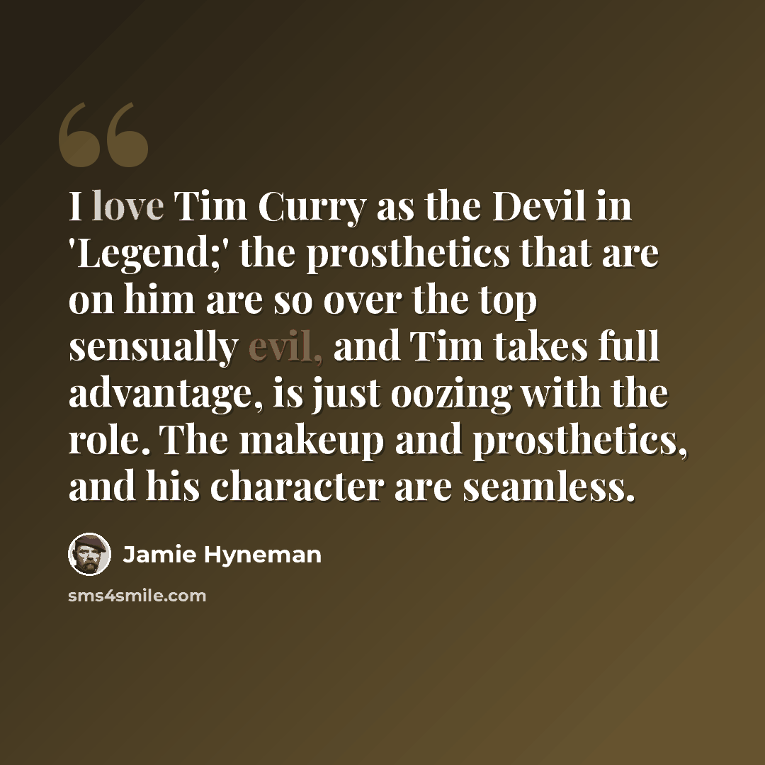 “I love Tim Curry as the Devil in 'Legend;' the prosthetics that are on him are so over the top sensually evil, and Tim takes full advantage, is just oozing with the role. The makeup and prosthetics, and his character are seamless.” quote by Jamie Hyneman