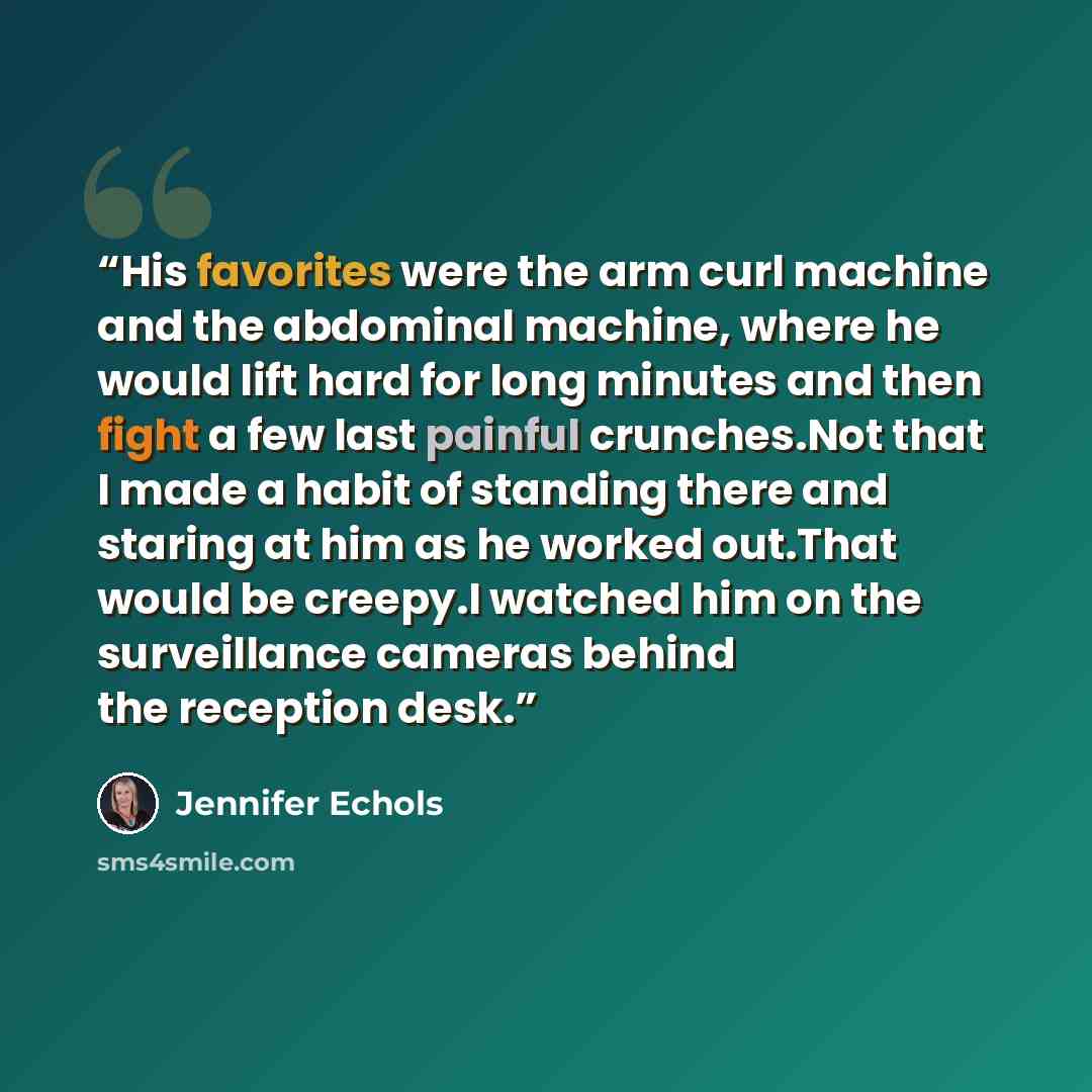 “His favorites were the arm curl machine and the abdominal machine, where he would lift hard for long minutes and then fight a few last painful crunches.Not that I made a habit of standing there and staring at him as he worked out.That would be creepy.I watched him on the surveillance cameras…” quote by Jennifer Echols