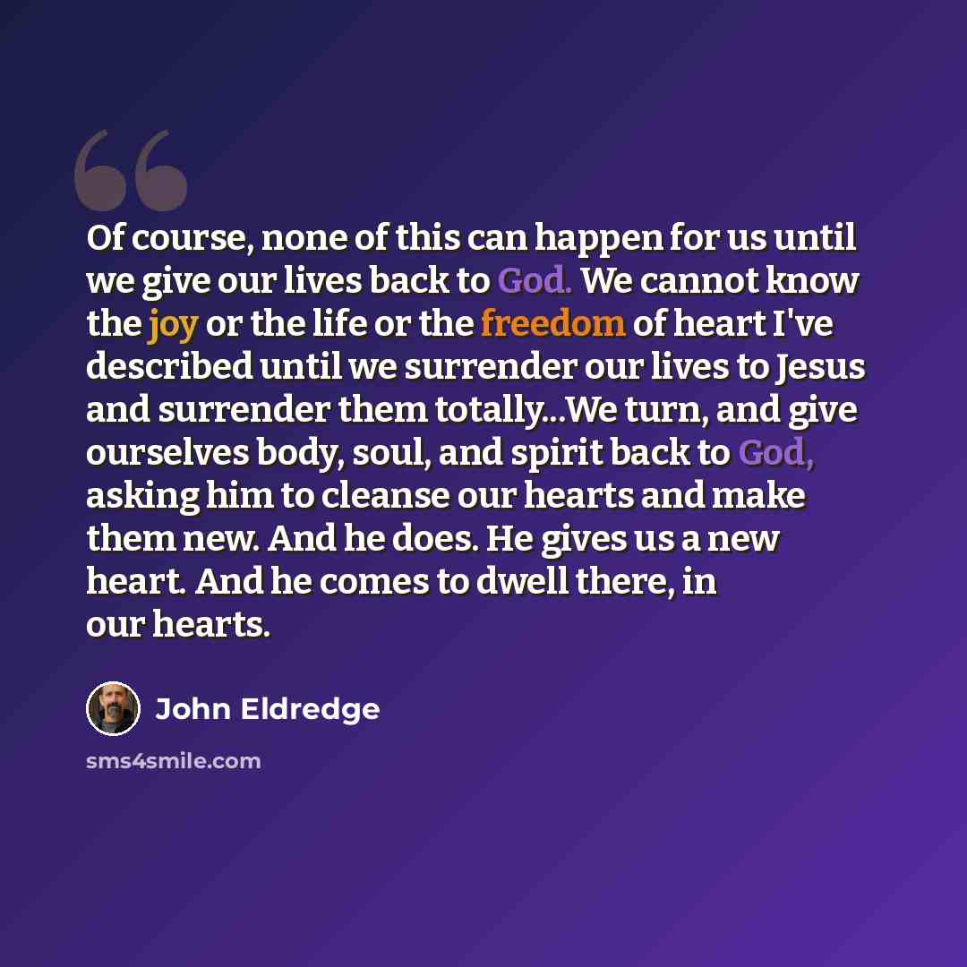 “Of course, none of this can happen for us until we give our lives back to God. We cannot know the joy or the life or the freedom of heart I've described until we surrender our lives to Jesus and surrender them totally...We turn, and give ourselves body, soul, and spirit back to God, asking him to…” quote by John Eldredge