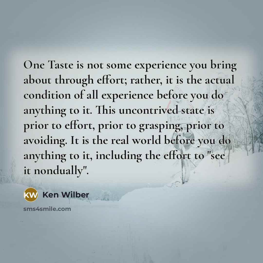 “One Taste is not some experience you bring about through effort; rather, it is the actual condition of all experience before you do anything to it. This uncontrived state is prior to effort, prior to grasping, prior to avoiding. It is the real world before you do anything to it, including the…” quote by Ken Wilber