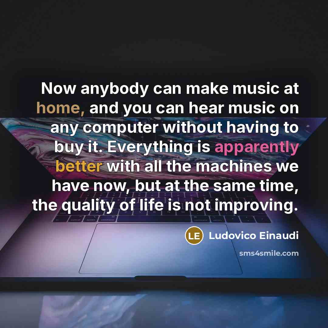 “Now anybody can make music at home, and you can hear music on any computer without having to buy it. Everything is apparently better with all the machines we have now, but at the same time, the quality of life is not improving.” quote by Ludovico Einaudi