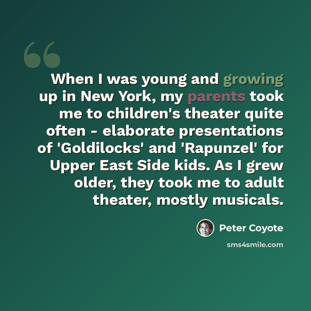 “When I was young and growing up in New York, my parents took me to children's theater quite often - elaborate presentations of 'Goldilocks' and 'Rapunzel' for Upper East Side kids. As I grew older, they took me to adult theater, mostly musicals.” quote by Peter Coyote