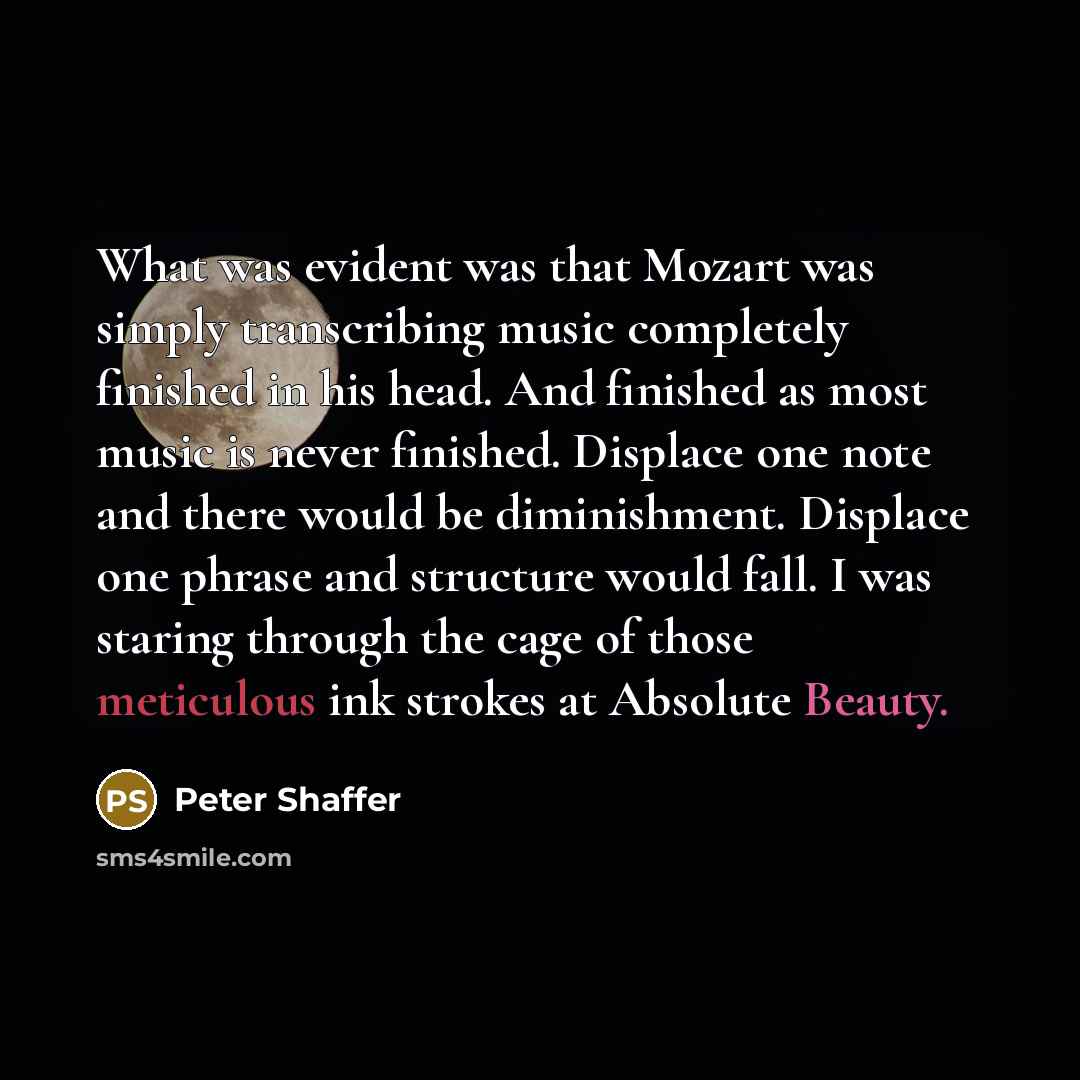 “What was evident was that Mozart was simply transcribing music completely finished in his head. And finished as most music is never finished. Displace one note and there would be diminishment. Displace one phrase and structure would fall. I was staring through the cage of those meticulous ink…” quote by Peter Shaffer