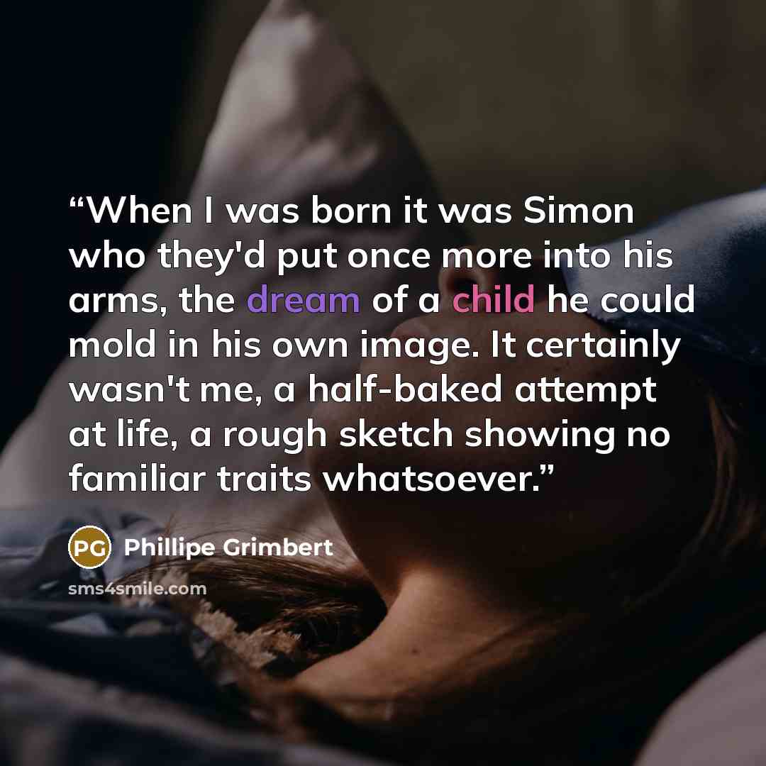 “When I was born it was Simon who they'd put once more into his arms, the dream of a child he could mold in his own image. It certainly wasn't me, a half-baked attempt at life, a rough sketch showing no familiar traits whatsoever.” quote by Phillipe Grimbert