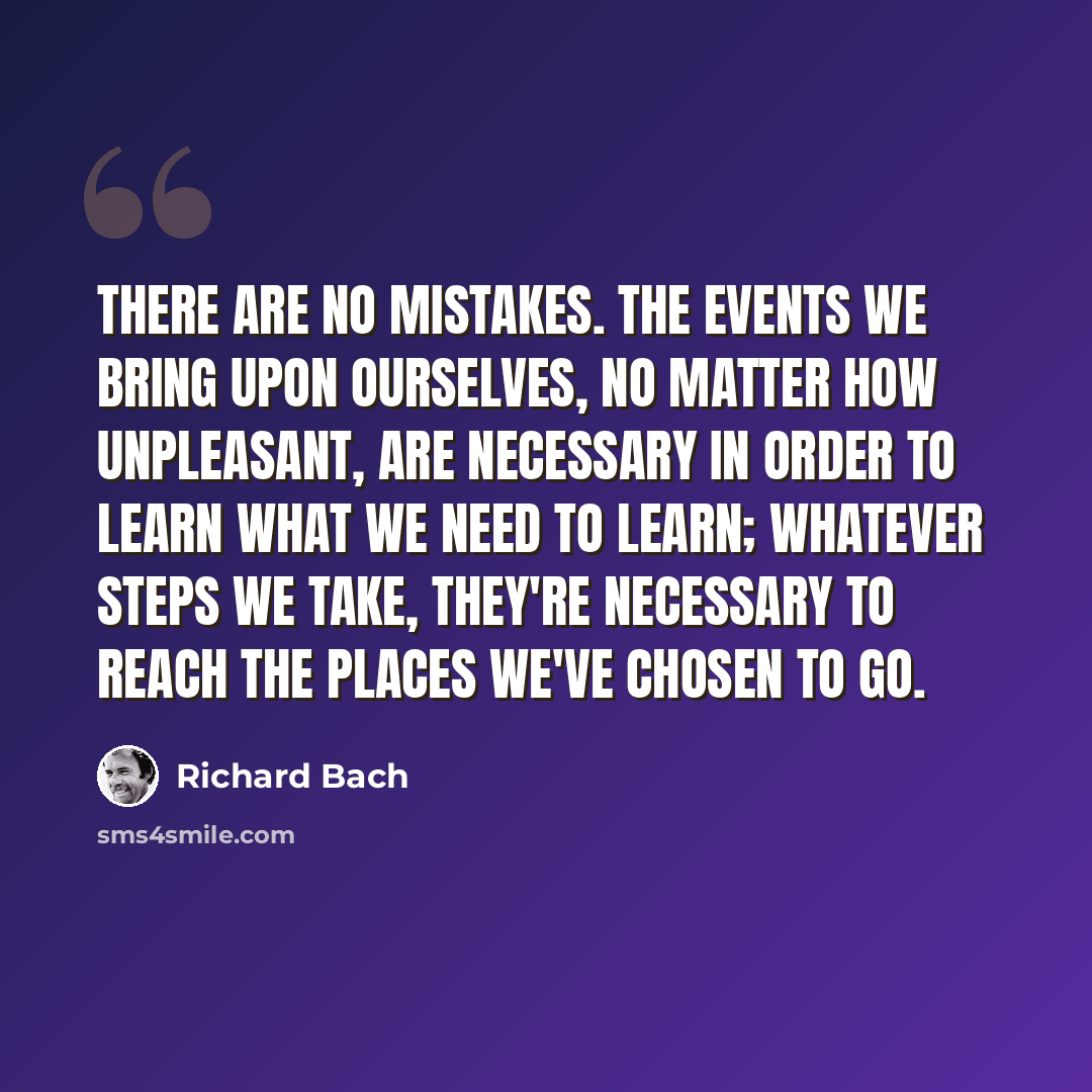 “There are no mistakes. The events we bring upon ourselves, no matter how unpleasant, are necessary in order to learn what we need to learn; whatever steps we take, they're necessary to reach the places we've chosen to go.” quote by Richard Bach
