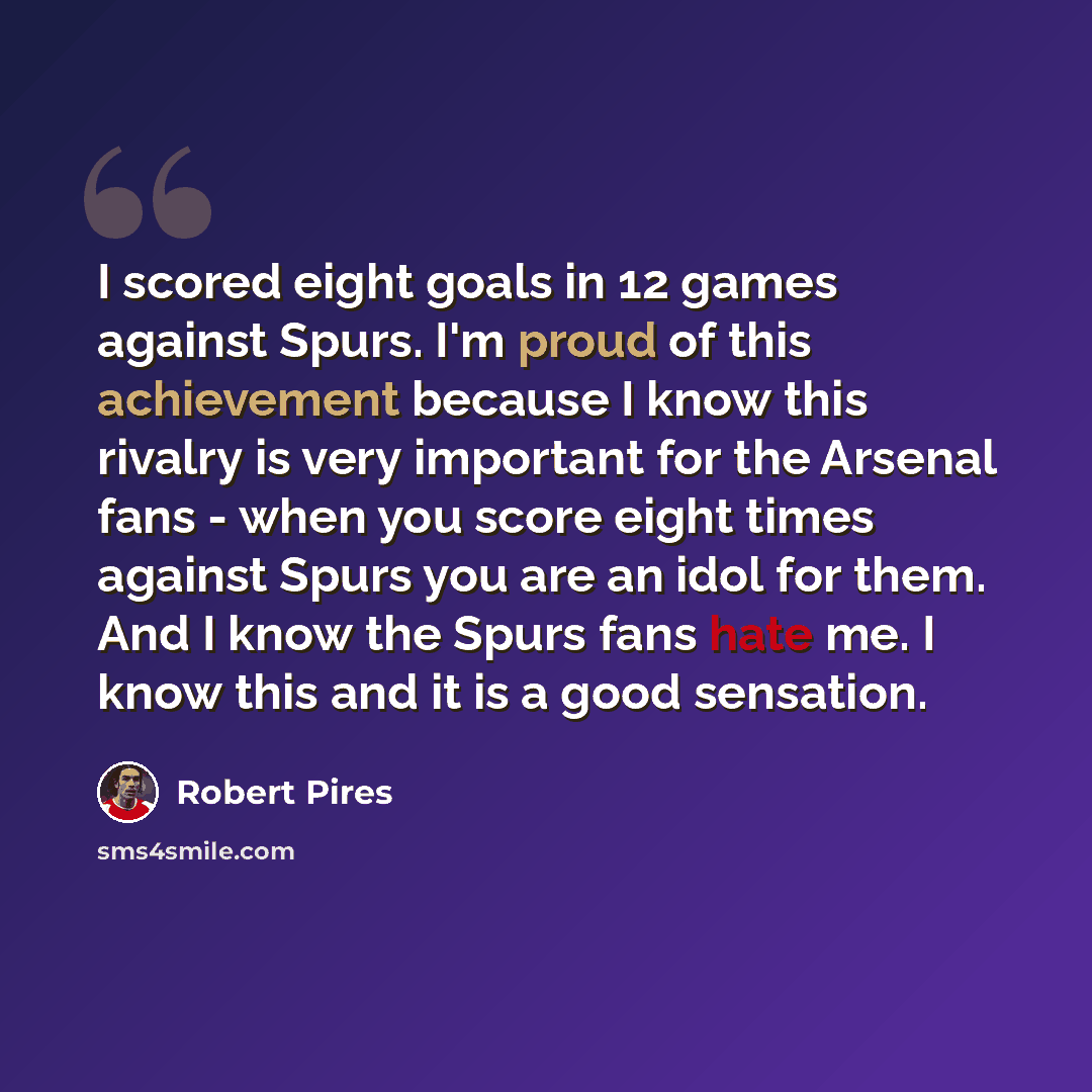 “I scored eight goals in 12 games against Spurs. I'm proud of this achievement because I know this rivalry is very important for the Arsenal fans - when you score eight times against Spurs you are an idol for them. And I know the Spurs fans hate me. I know this and it is a good sensation.” quote by Robert Pires