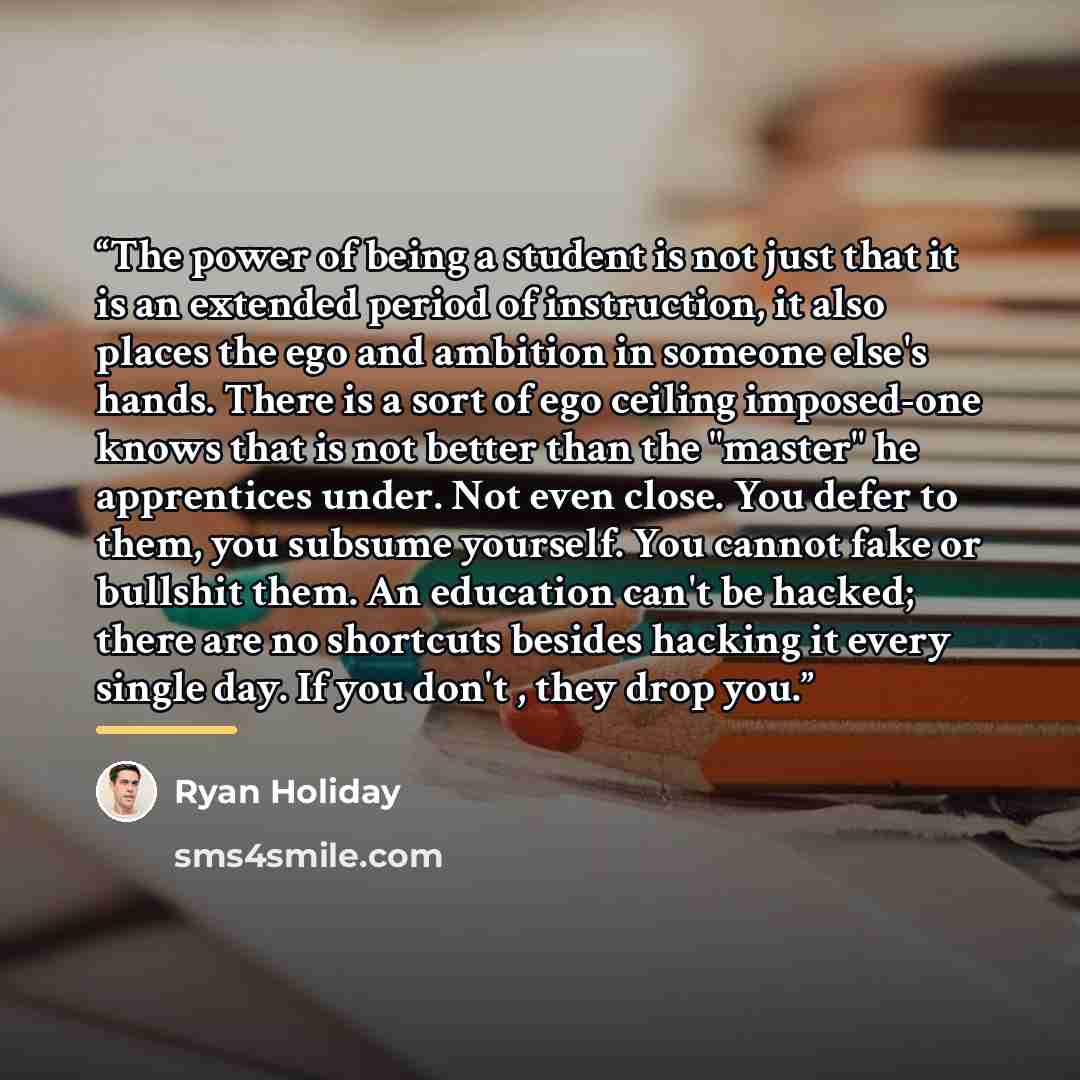“The power of being a student is not just that it is an extended period of instruction, it also places the ego and ambition in someone else's hands. There is a sort of ego ceiling imposed-one knows that is not better than the "master" he apprentices under. Not even close. You defer to them, you…” quote by Ryan Holiday