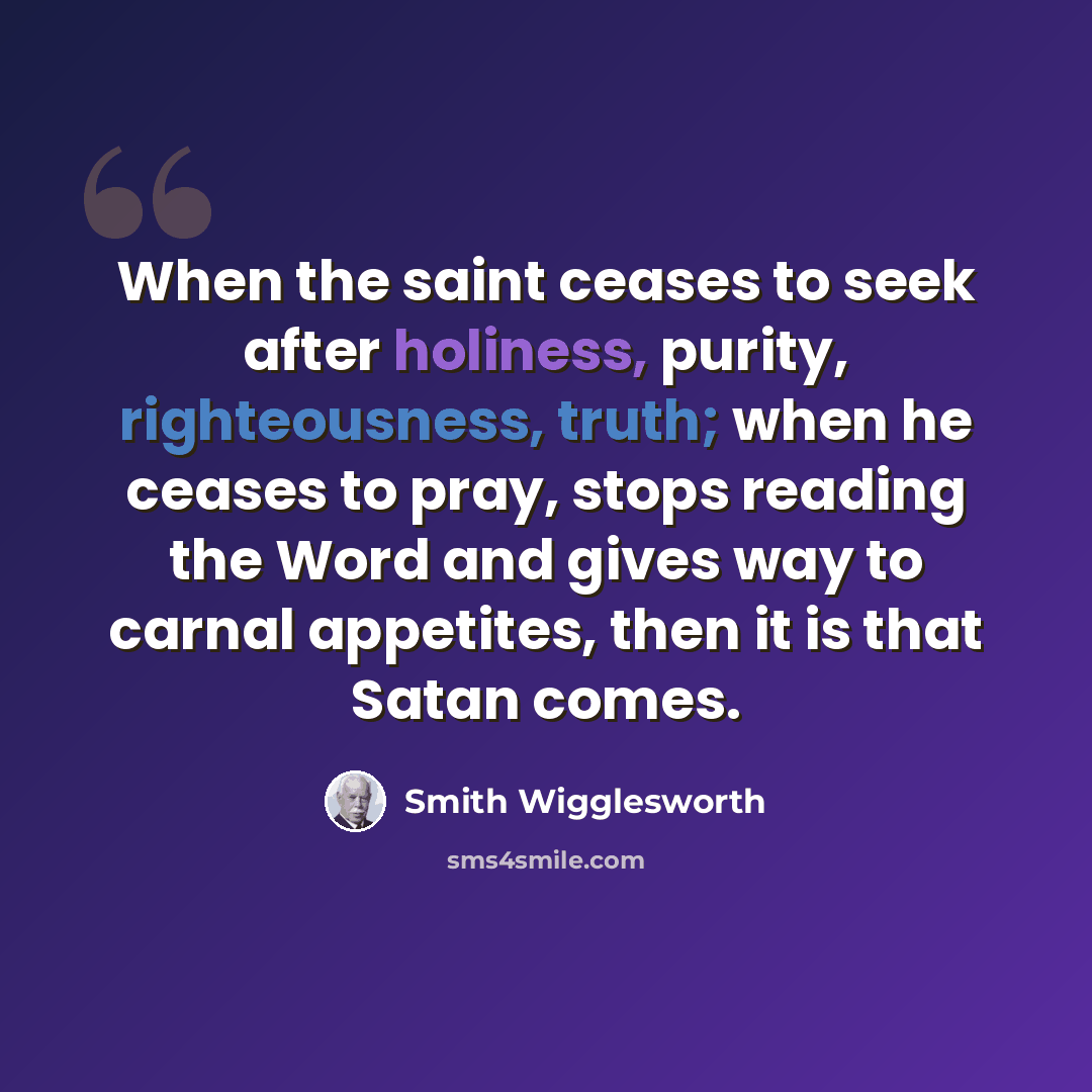 “When the saint ceases to seek after holiness, purity, righteousness, truth; when he ceases to pray, stops reading the Word and gives way to carnal appetites, then it is that Satan comes.” quote by Smith Wigglesworth