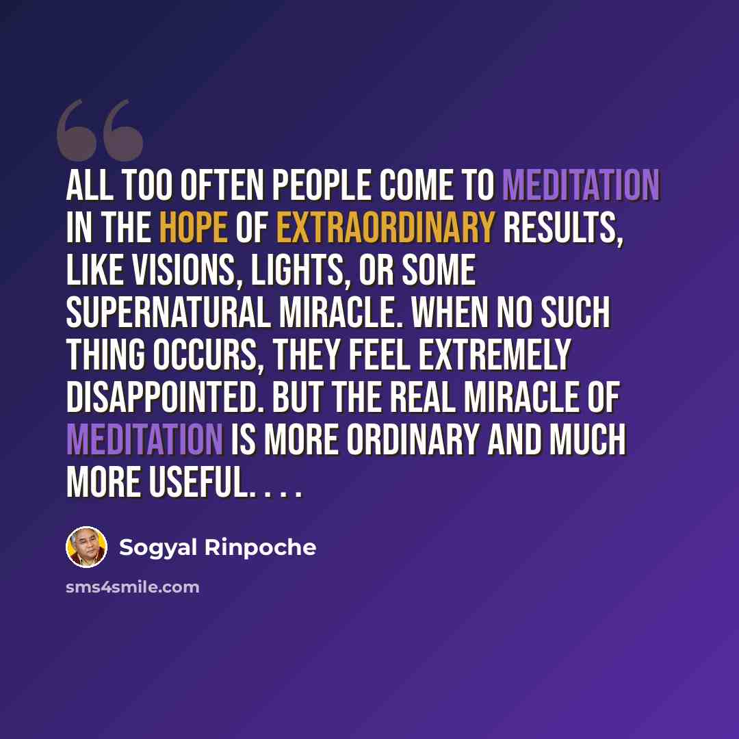 “All too often people come to meditation in the hope of extraordinary results, like visions, lights, or some supernatural miracle. When no such thing occurs, they feel extremely disappointed. But the real miracle of meditation is more ordinary and much more useful. . . .” quote by Sogyal Rinpoche