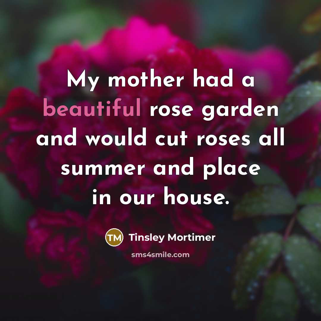 “My mother had a beautiful rose garden and would cut roses all summer and place in our house.” quote by Tinsley Mortimer