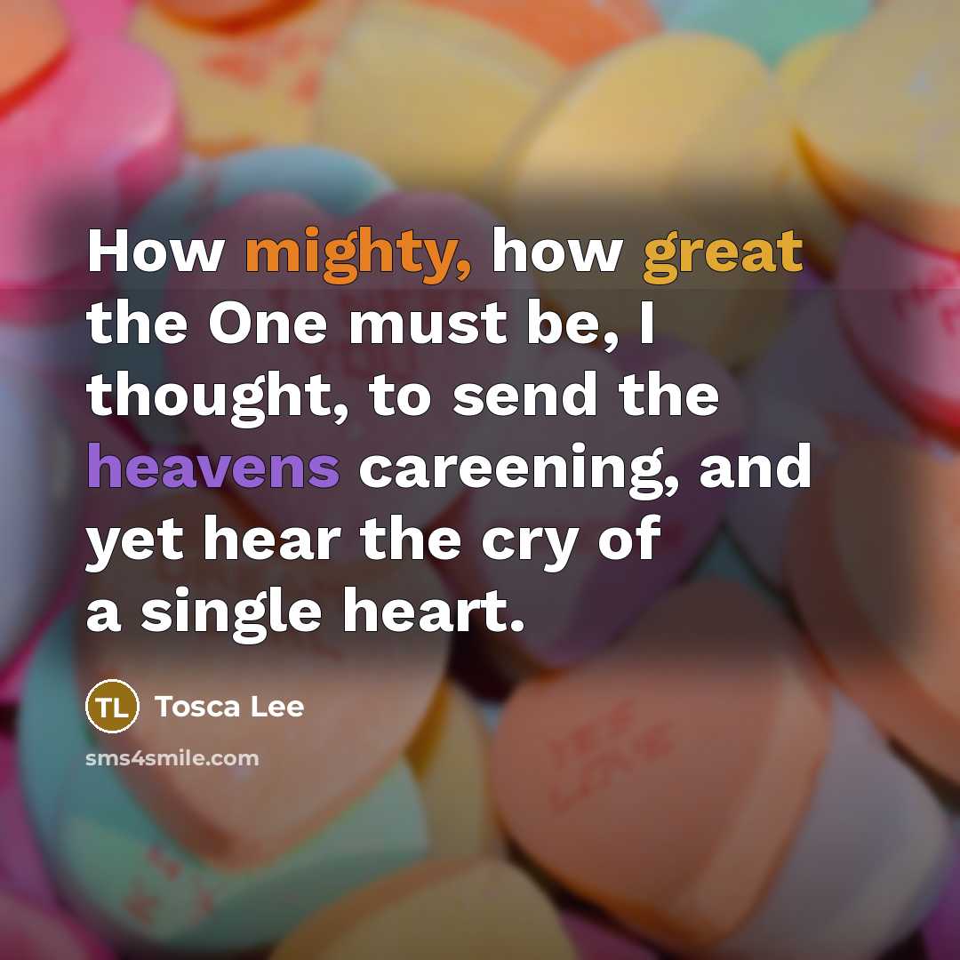 “How mighty, how great the One must be, I thought, to send the heavens careening, and yet hear the cry of a single heart.” quote by Tosca Lee