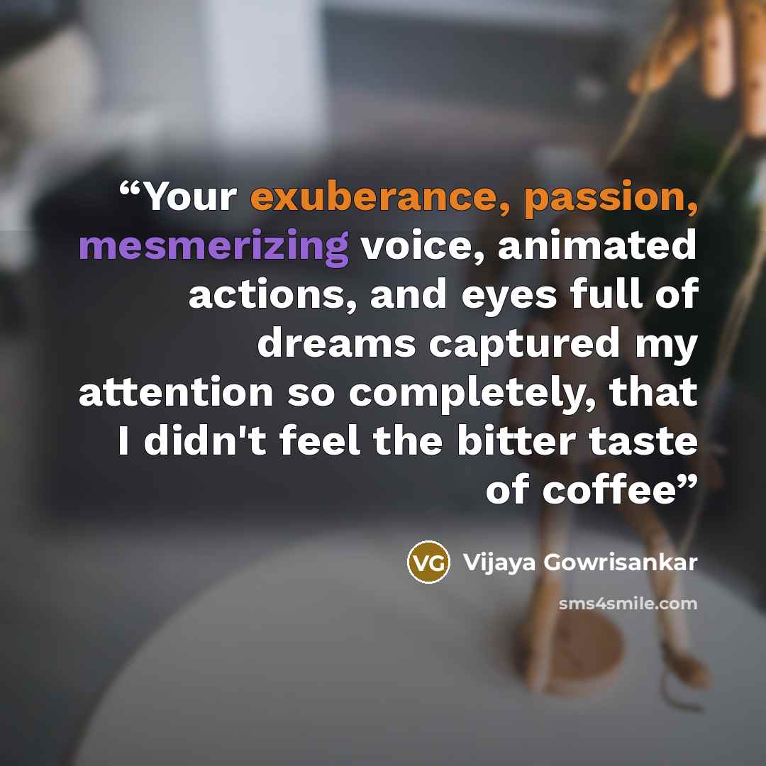 “Your exuberance, passion, mesmerizing voice, animated actions, and eyes full of dreams captured my attention so completely, that I didn't feel the bitter taste of coffee” quote by Vijaya Gowrisankar